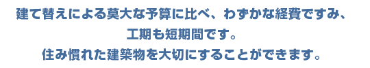 建て替えによる莫大な予算に比べ、わずかな経費ですみ、工期も驚くほど短期間です。